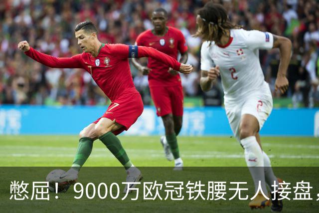憋屈！9000万欧冠铁腰无人接盘，曼联25万周薪都嫌贵反差太刺眼