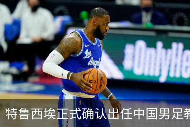 特鲁西埃正式确认出任中国男足教练组组长 邵佳一亲自邀请他助力国家队